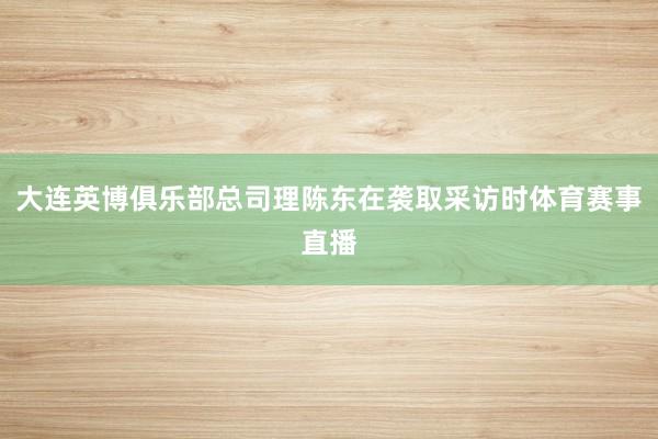 大连英博俱乐部总司理陈东在袭取采访时体育赛事直播