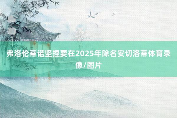弗洛伦蒂诺坚捏要在2025年除名安切洛蒂体育录像/图片