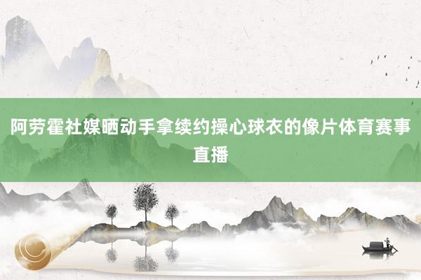 阿劳霍社媒晒动手拿续约操心球衣的像片体育赛事直播