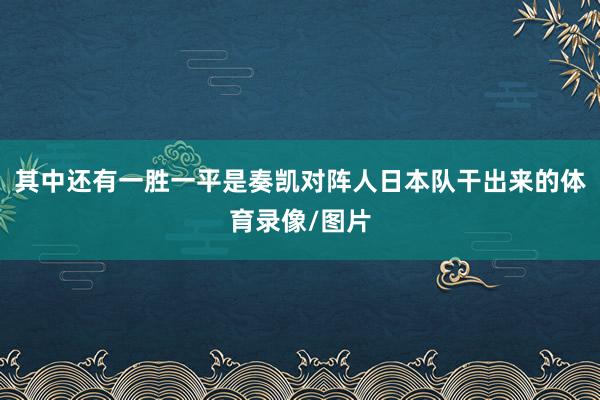 其中还有一胜一平是奏凯对阵人日本队干出来的体育录像/图片