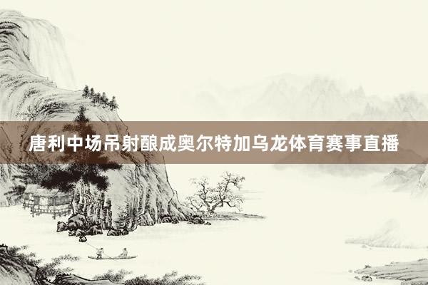 唐利中场吊射酿成奥尔特加乌龙体育赛事直播
