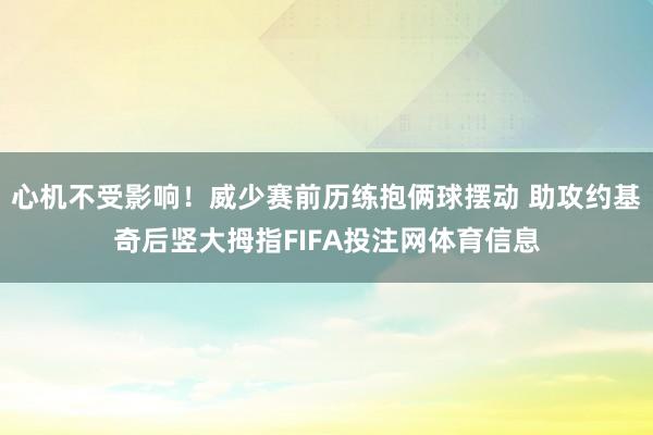 心机不受影响！威少赛前历练抱俩球摆动 助攻约基奇后竖大拇指FIFA投注网体育信息