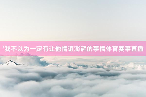 ’我不以为一定有让他情谊澎湃的事情体育赛事直播