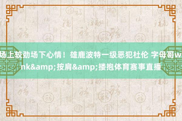 场上较劲场下心情！雄鹿波特一级恶犯杜伦 字母哥wink&按肩&搂抱体育赛事直播