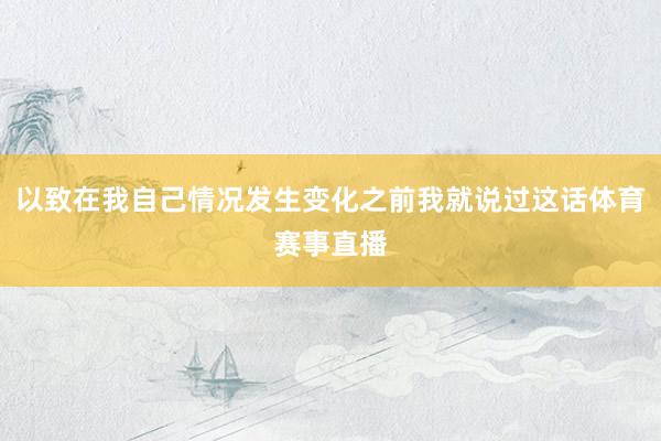以致在我自己情况发生变化之前我就说过这话体育赛事直播