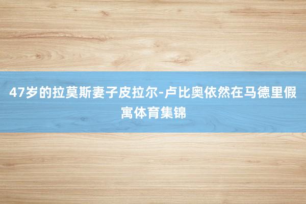 47岁的拉莫斯妻子皮拉尔-卢比奥依然在马德里假寓体育集锦