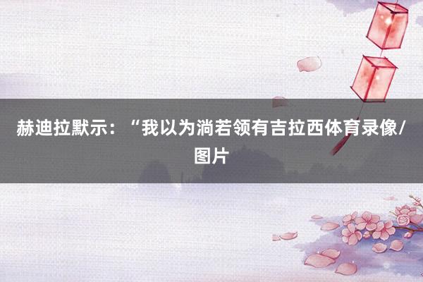 赫迪拉默示：“我以为淌若领有吉拉西体育录像/图片