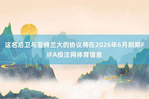 这名后卫与亚特兰大的协议将在2026年6月到期FIFA投注网体育信息