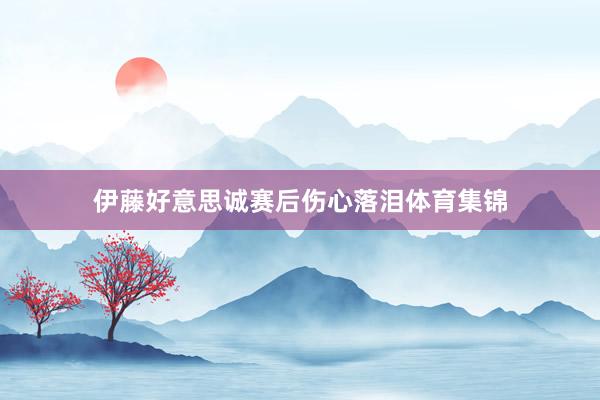 伊藤好意思诚赛后伤心落泪体育集锦