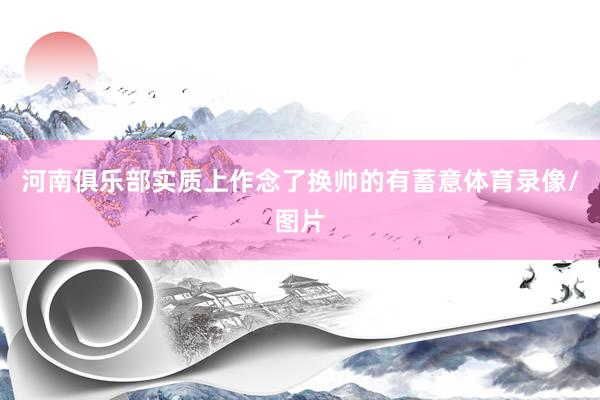 河南俱乐部实质上作念了换帅的有蓄意体育录像/图片