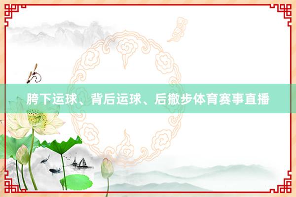 胯下运球、背后运球、后撤步体育赛事直播