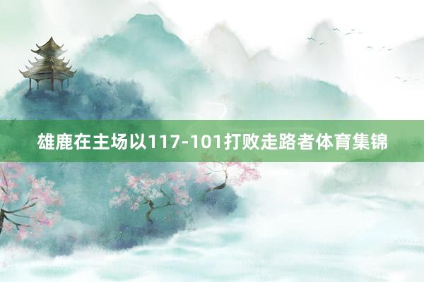 雄鹿在主场以117-101打败走路者体育集锦