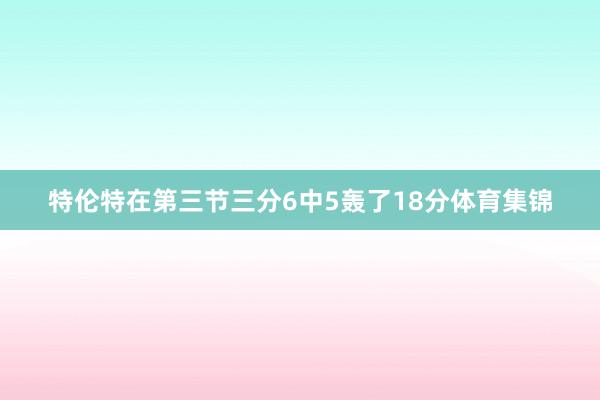 特伦特在第三节三分6中5轰了18分体育集锦