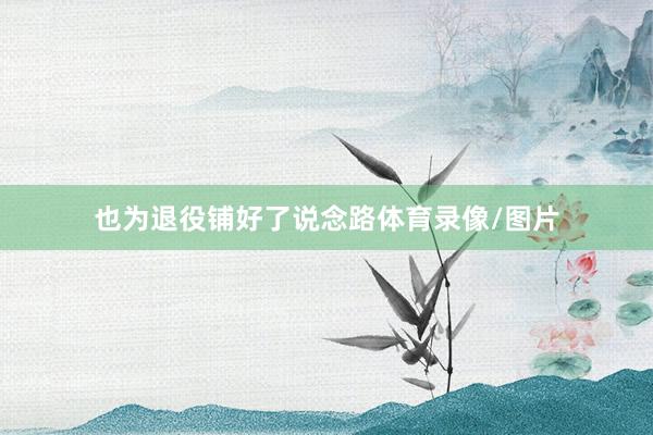 也为退役铺好了说念路体育录像/图片