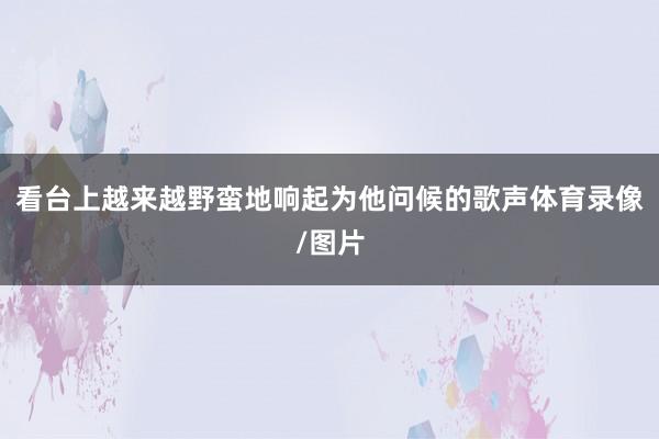 看台上越来越野蛮地响起为他问候的歌声体育录像/图片