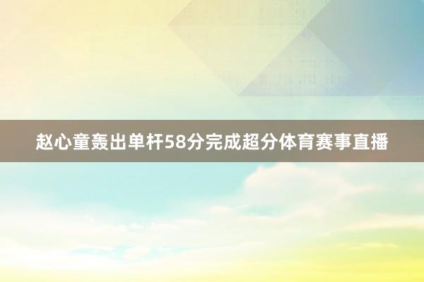 赵心童轰出单杆58分完成超分体育赛事直播