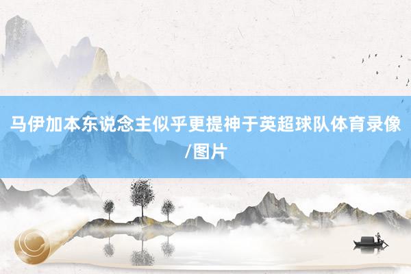马伊加本东说念主似乎更提神于英超球队体育录像/图片