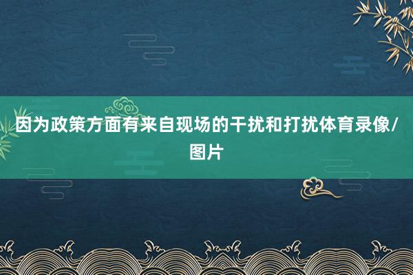 因为政策方面有来自现场的干扰和打扰体育录像/图片