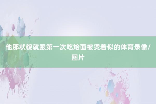 他那状貌就跟第一次吃烩面被烫着似的体育录像/图片