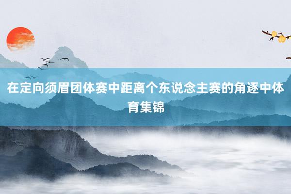 在定向须眉团体赛中距离个东说念主赛的角逐中体育集锦