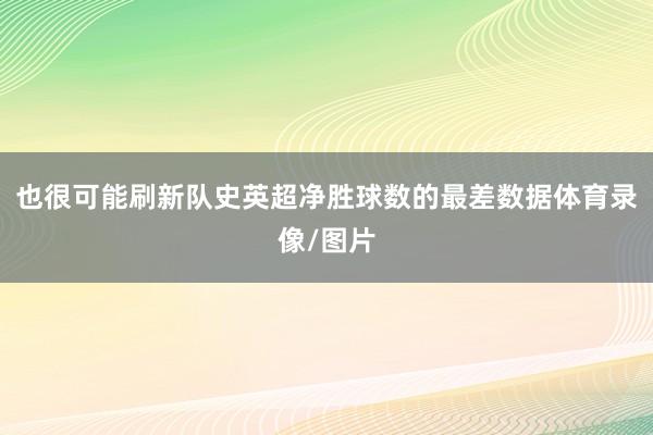 也很可能刷新队史英超净胜球数的最差数据体育录像/图片