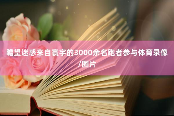 瞻望迷惑来自寰宇的3000余名跑者参与体育录像/图片