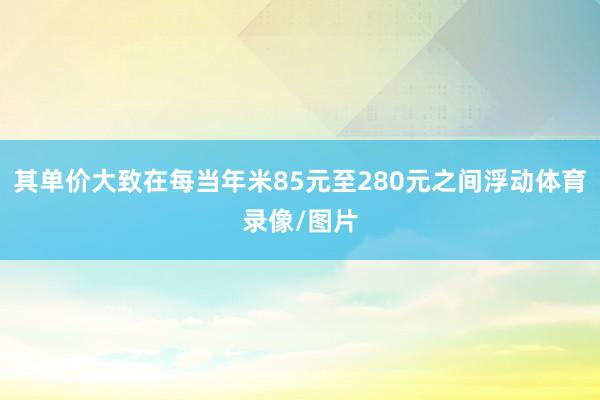 其单价大致在每当年米85元至280元之间浮动体育录像/图片