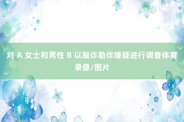对 A 女士和男性 B 以敲诈勒诈嫌疑进行调查体育录像/图片