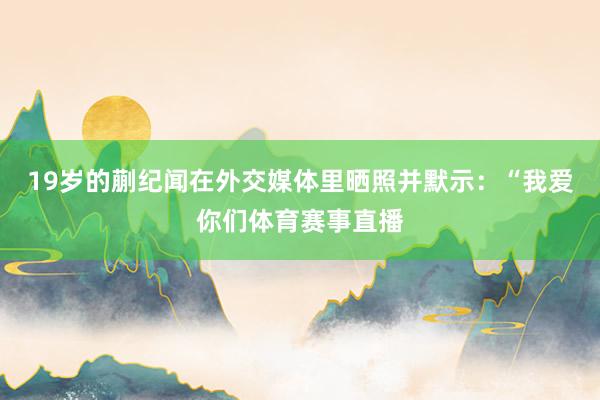 19岁的蒯纪闻在外交媒体里晒照并默示：“我爱你们体育赛事直播
