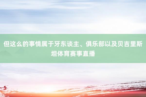 但这么的事情属于牙东谈主、俱乐部以及贝吉里斯坦体育赛事直播