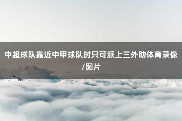中超球队靠近中甲球队时只可派上三外助体育录像/图片