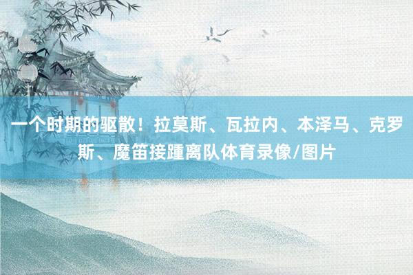 一个时期的驱散！拉莫斯、瓦拉内、本泽马、克罗斯、魔笛接踵离队体育录像/图片