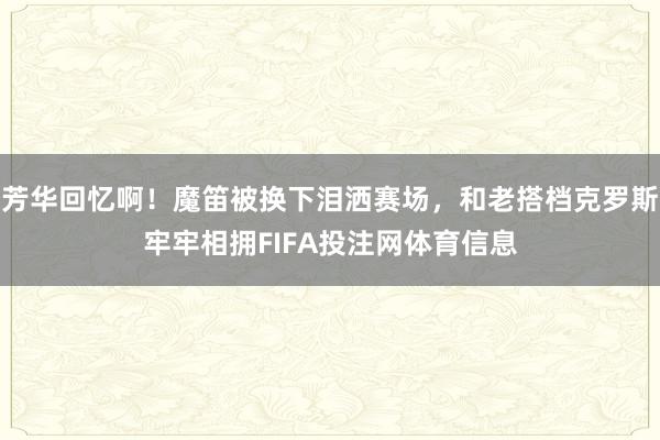 芳华回忆啊！魔笛被换下泪洒赛场，和老搭档克罗斯牢牢相拥FIFA投注网体育信息
