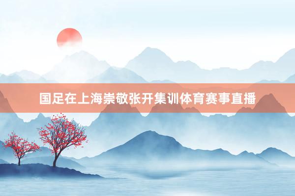 国足在上海崇敬张开集训体育赛事直播