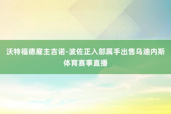 沃特福德雇主吉诺-波佐正入部属手出售乌迪内斯体育赛事直播