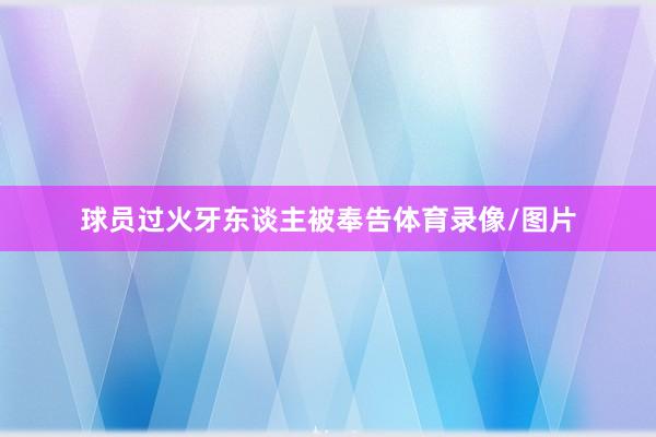球员过火牙东谈主被奉告体育录像/图片