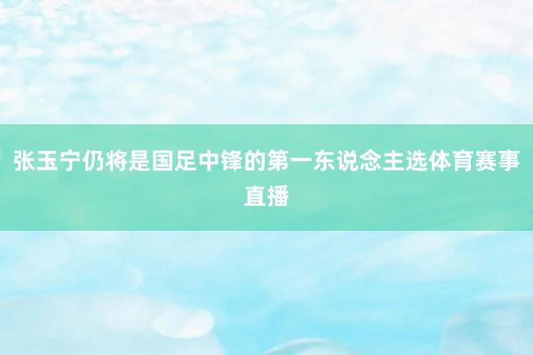 张玉宁仍将是国足中锋的第一东说念主选体育赛事直播