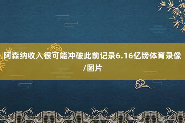 阿森纳收入很可能冲破此前记录6.16亿镑体育录像/图片