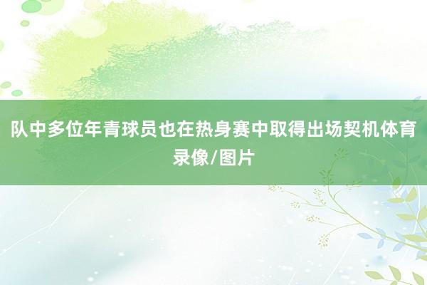 队中多位年青球员也在热身赛中取得出场契机体育录像/图片