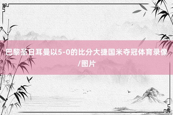 巴黎圣日耳曼以5-0的比分大捷国米夺冠体育录像/图片