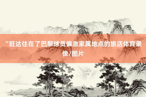 “旺达住在了巴黎球员偏激家属地点的旅店体育录像/图片