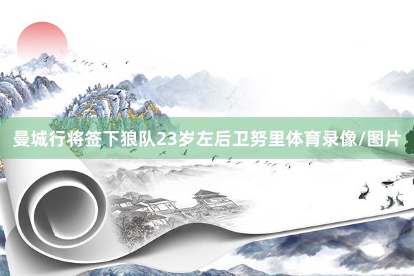 曼城行将签下狼队23岁左后卫努里体育录像/图片