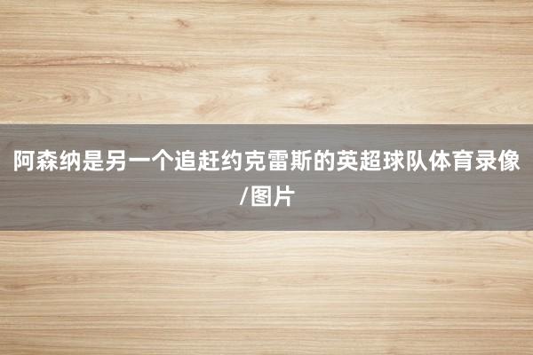 阿森纳是另一个追赶约克雷斯的英超球队体育录像/图片