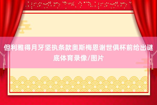但利雅得月牙坚执条款奥斯梅恩谢世俱杯前给出谜底体育录像/图片