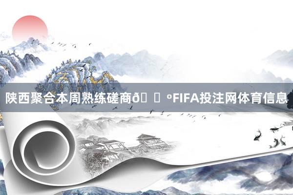 陕西聚合本周熟练磋商🐺FIFA投注网体育信息