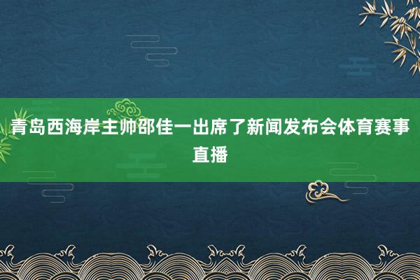 青岛西海岸主帅邵佳一出席了新闻发布会体育赛事直播
