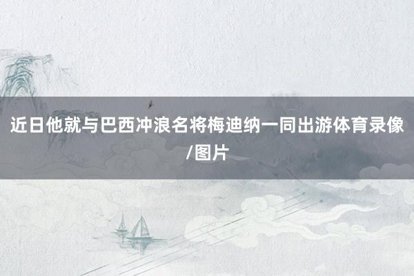 近日他就与巴西冲浪名将梅迪纳一同出游体育录像/图片