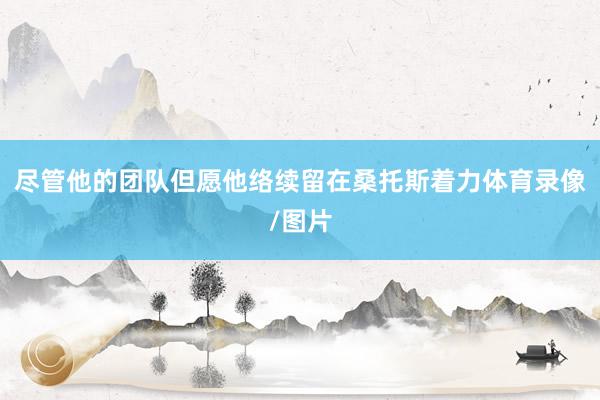 尽管他的团队但愿他络续留在桑托斯着力体育录像/图片