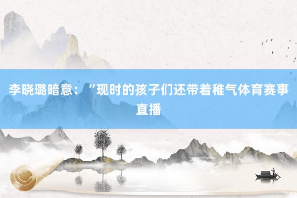 李晓璐暗意：“现时的孩子们还带着稚气体育赛事直播