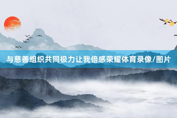 与慈善组织共同极力让我倍感荣耀体育录像/图片